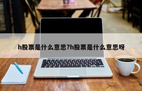 h股票是什么意思?h股票是什么意思呀